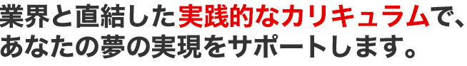 業界と直結した実践的なカリキュラムで、あなたの夢の実現をサポートします。